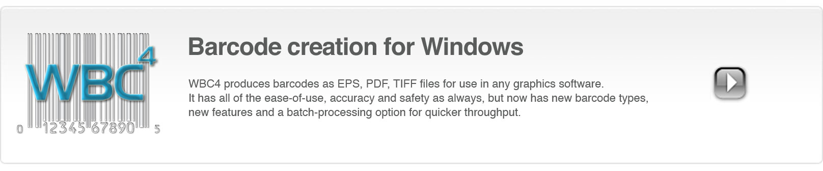 WBC4 produces bar codes in TIFF, EPS, and JPEG formats. It includes, EAN, UPC, Code 39, Code 128 and ISBN barcode types in addition to newer code types like QR code, Datamatrix and GS1 Databar.