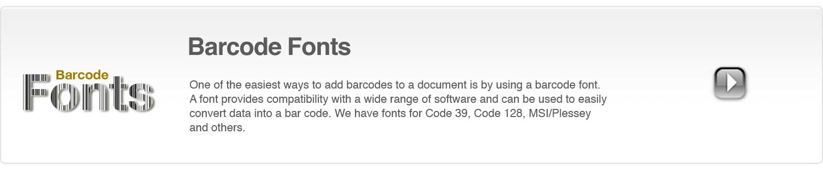 One of the easiest ways to add a barcode to a document is by using a barcode font. A bar code font provides compatibility with a wide range of software and can be used to easily convert data into a barcode. We have fonts for Code 39, Code 128, MSI/Plessey and others.